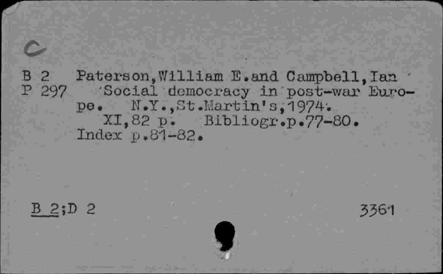 ﻿B 2	Paterson,William E.and Campbell,Ian '
P 297 Social democracy in post-war Europe.	N .Y., St .Mart in * s,197z*-'»
XI,82 p.	Bibliogr.p.77-80.
Index p.81-82.
B 2;D 2
3561